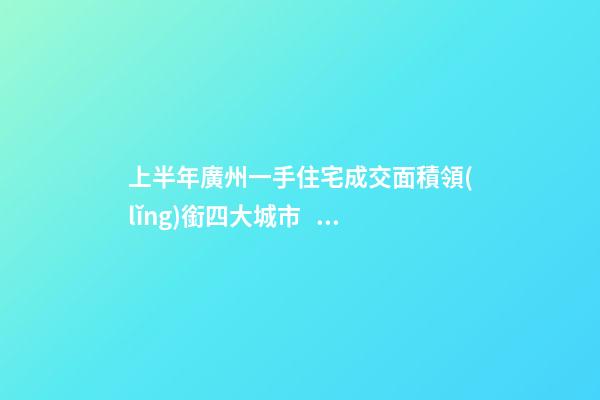 上半年廣州一手住宅成交面積領(lǐng)銜四大城市！這個區(qū)均價漲三成